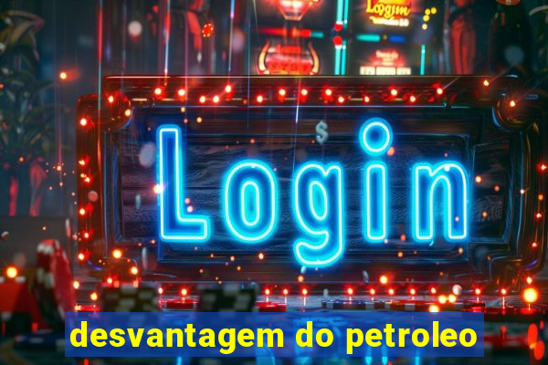 desvantagem do petroleo